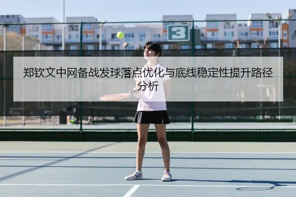 郑钦文中网备战发球落点优化与底线稳定性提升路径分析